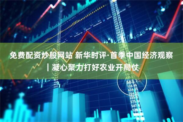 免费配资炒股网站 新华时评·首季中国经济观察｜凝心聚力打好农业开局仗