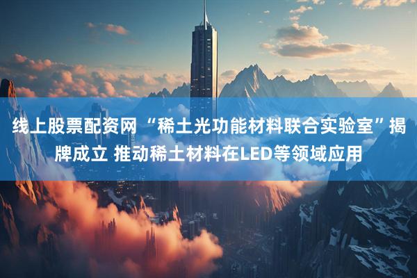 线上股票配资网 “稀土光功能材料联合实验室”揭牌成立 推动稀土材料在LED等领域应用