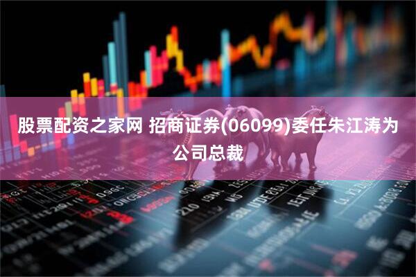 股票配资之家网 招商证券(06099)委任朱江涛为公司总裁