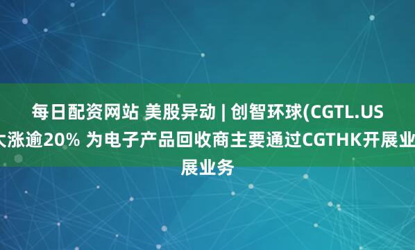 每日配资网站 美股异动 | 创智环球(CGTL.US)大涨逾20% 为电子产品回收商主要通过CGTHK开展业务