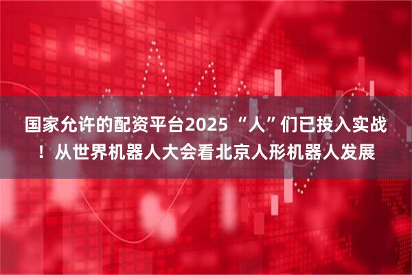 国家允许的配资平台2025 “人”们已投入实战！从世界机器人大会看北京人形机器人发展
