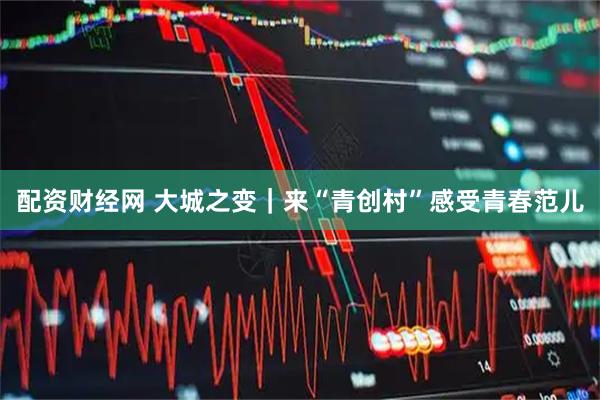 配资财经网 大城之变｜来“青创村”感受青春范儿