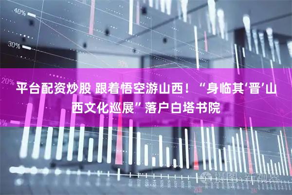 平台配资炒股 跟着悟空游山西！“身临其‘晋’山西文化巡展”落户白塔书院