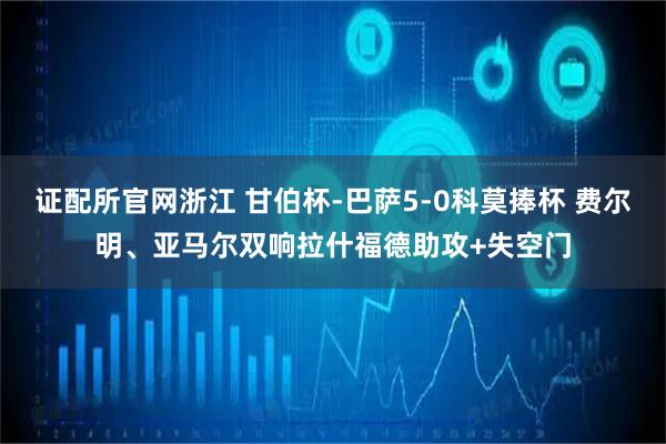 证配所官网浙江 甘伯杯-巴萨5-0科莫捧杯 费尔明、亚马尔双响拉什福德助攻+失空门