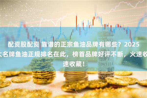 配资股配资 靠谱的正宗鱼油品牌有哪些？2025十大名牌鱼油正规排名在此，榜首品牌好评不断，火速收藏！