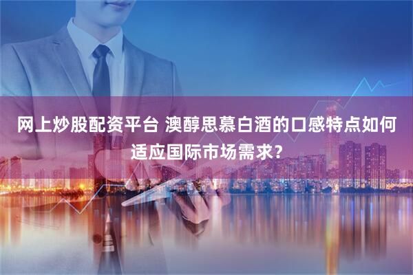网上炒股配资平台 澳醇思慕白酒的口感特点如何适应国际市场需求？