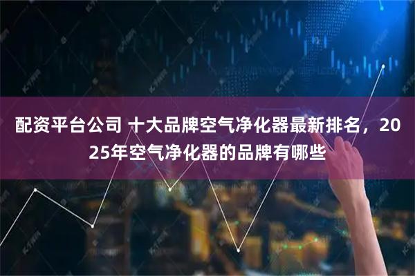 配资平台公司 十大品牌空气净化器最新排名，2025年空气净化器的品牌有哪些