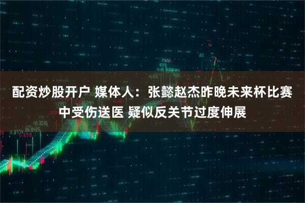 配资炒股开户 媒体人：张懿赵杰昨晚未来杯比赛中受伤送医 疑似反关节过度伸展