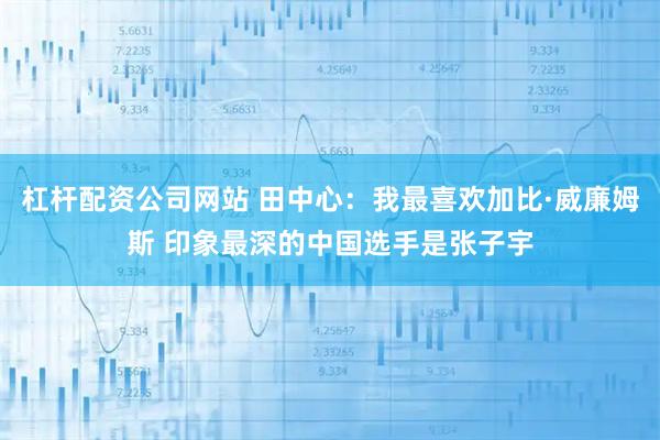 杠杆配资公司网站 田中心：我最喜欢加比·威廉姆斯 印象最深的中国选手是张子宇